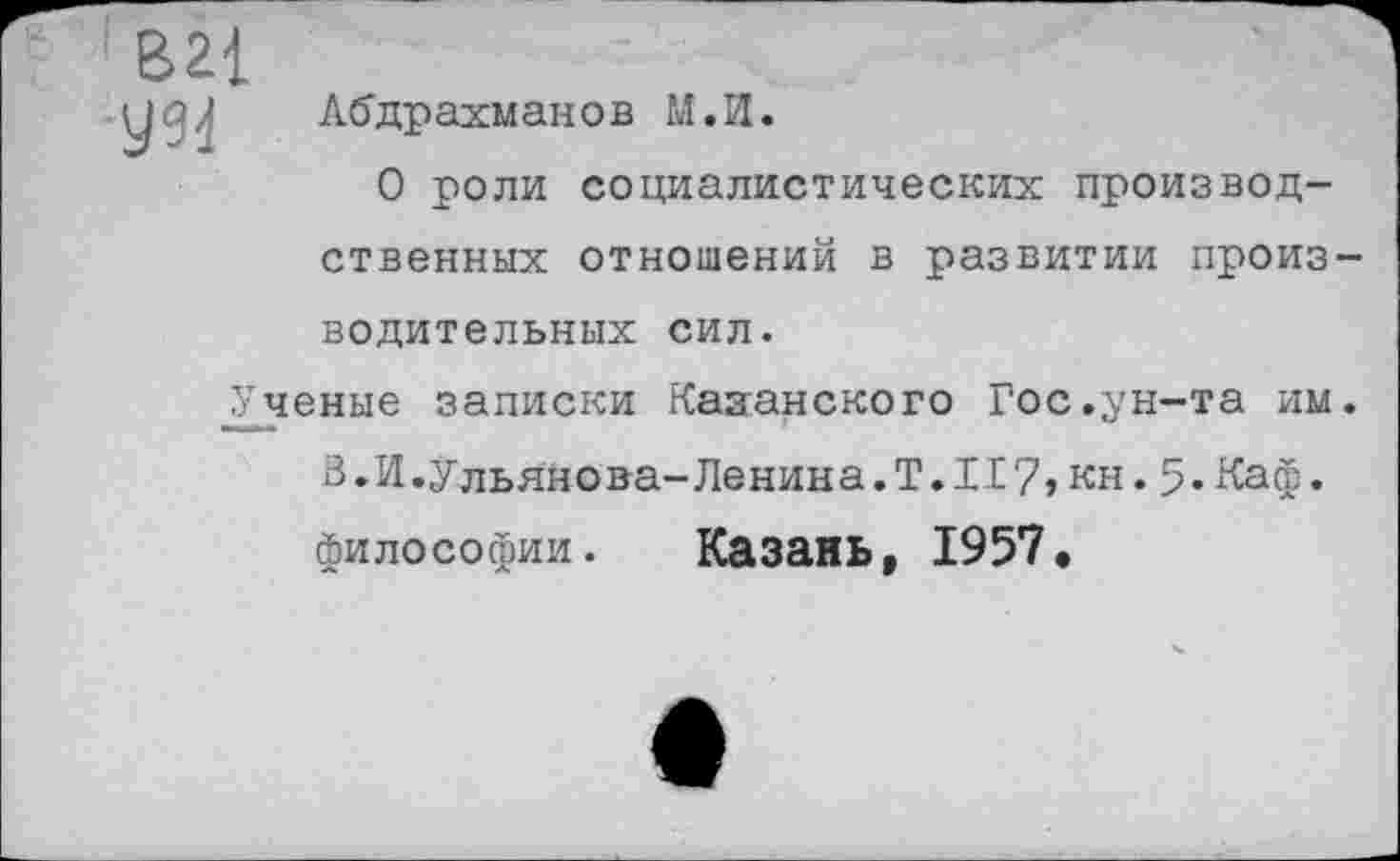 ﻿УМ
Абдрахманов М.И.
О роли социалистических производственных отношений в развитии производительных сил.
Ученые записки Казанского Гос.ун-та им. В.И.Ульянова-Ленина.T.II7, кн.5.Каф.
философии. Казань, 1957.